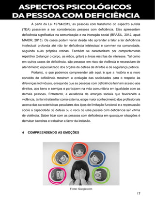17
A partir da Lei 12764/2012, as pessoas com transtorno do espectro autista
(TEA) passaram a ser consideradas pessoas com deficiência. Elas apresentam
deficiência significativa na comunicação e na interação social (BRASIL, 2012, apud
MAIOR, 2018). Os casos podem variar desde não aprender a falar e ter deficiência
intelectual profunda até não ter deficiência intelectual e conviver na comunidade,
seguindo suas próprias rotinas. Também se caracterizam por comportamento
repetitivo (balançar o corpo, as mãos, gritar) e áreas restritas de interesse. Tal como
em outros casos de deficiência, são pessoas em risco de violência e necessitam de
atendimento especializado dos órgãos de defesa de direitos e de segurança pública.
Portanto, o que podemos compreender até aqui, é que a história e o novo
conceito de deficiência mostram a evolução das sociedades para o respeito às
diferenças individuais, ensejando que as pessoas com deficiência tenham acesso aos
direitos, aos bens e serviços e participem na vida comunitária em igualdade com as
demais pessoas. Entretanto, a existência de arranjos sociais que favorecem a
violência, tanto intrafamiliar como externa, exige maior conhecimento dos profissionais
acerca das características peculiares dos tipos de limitação funcional e a repercussão
sobre a capacidade de defesa ou o risco de uma pessoa com deficiência ser vítima
de violência. Saber lidar com as pessoas com deficiência em quaisquer situações é
derrubar barreiras e trabalhar a favor da inclusão.
4 COMPREENDENDO AS EMOÇÕES
Fonte: Google.com
 