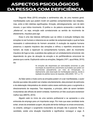 18
Segundo Mota (2010) emoções e sentimentos são, de uma maneira geral,
manifestações sutis que podem incidir em padrões comportamentais nas relações,
mas, entre si têm distintas significações. Emoção, etimologicamente, vem do latim
movere, o que indica movimento. O prefixo e- da palavra acrescenta o sentido de
„afastar-se‟, ou seja, emoção está correlacionada ao sentido de movimento de
afastamento, impulsos para agir.
Essa é uma das básicas definições que se refere à evolução biológica das
emoções no ser humano e relaciona-se ao caráter de autopreservação o qual se fazia
necessário à sobrevivência do homem ancestral. A evolução da espécie humana
preservou o aspecto impulsivo das emoções e refinou o repertório emocional do
homem, de modo a repercutir no comportamento humano, além do movimento
impulsivo de fuga ou luta, a paralisia das ações por um arrebatamento emocional, isto
dependendo do grau da ativação da emoção e do perfil/tendência emocional da
pessoa que a sente. Explicando sobre as emoções, Delgado (1971, apud Mota, 2010)
diz:
As emoções são despertadas por estimulações sensoriais ou pela
recordação de experiências previamente acumuladas que podem ser
reconhecidas pessoalmente, por meio de introspecção, ou
objetivamente, pela observação de manifestações externas, devido à
repetição de padrões típicos de respostas. (DELGADO, 1971, p. 17)
Ao falar sobre o modo como as emoções podem vir a ser manifestadas, o autor
elucida que estas não podem ser criadas voluntariamente, elas precisam de estímulos
e da elaboração interpretativa do cérebro sobre esses estímulos para o surgimento e
direcionamento de respostas. Tais respostas, a princípio, além de serem também
involuntárias são difíceis de serem evitadas. Ilustremos um fato usual para esclarecer
melhor isso (MOTA, 2010)
Alguém está no início de uma carreira profissional e se apresenta a uma
entrevista de emprego para um importante cargo. Por mais que esse candidato tente
evitar, sinais de ansiedade surgem; ele pode até tentar disfarçar os sinais emocionais,
no entanto, extinguir o surgimento involuntário da emoção não é possível. Para o
candidato, existe uma situação importante e significativa: conseguir a vaga. A
 