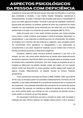 19
ocupação do cargo será definida após passar pela etapa da entrevista e o momento
gera ansiedade (a emoção), o que implica reações fisiológicas, expressivas e
comportamentais. O caráter involuntário das emoções pode gerar a interpretação de
que é ruim sentir algumas emoções. Tomando o exemplo da ansiedade, certamente,
grande parte das pessoas, se pudesse, gostaria de evitar seu surgimento em certas
ocasiões (no caso explicitado, numa entrevista) por não saber lidar com as reações
pertencentes à emoção e se comportar de maneira indesejada (MOTA, 2010).
Ainda de acordo com o autor assim também acontece com outras emoções
como a raiva, o medo, a tristeza, que recebem o rótulo de emoções “destrutivas” ou
“perturbadoras”, o que repercute um grande equívoco de compreensão. Na verdade,
as emoções em si mesmas não são positivas ou negativas: suas sensações podem
ser reconhecidas como agradáveis ou desagradáveis e sua repercussão no
comportamento é que pode impulsionar respostas que se revelam sob a forma de
atitudes produtivas (positivas) ou destrutivas (negativas).
Entretanto, estamos nesse momento tentando esclarecer o que vem a ser
emoção, por isso, não vamos ainda adentrarmos ao debate sobre desenvolvimento
emocional e relacional. Paul Ekman definiu sua concepção sobre as emoções a partir
de estudos sobre expressões emocionais. Com isso, chegou à conclusão de que as
emoções se diferenciam de estados mentais, postos que podem, em sua maioria,
emanar sinais que favorecem os outros perceber quando alguém está tocado por
alguma emoção. Diferentemente, os estados mentais se formam mediante
pensamentos.
Outra característica pontuada por Ekman (LAMA; EKMAN, 2008, apud MOTA
2010) é que as emoções podem ser acionadas instantaneamente em menos de 0,25
segundos, o que implica dificuldade de a consciência acompanhá-las no momento de
seu surgimento. Uma avaliação automática não-consciente de um evento faz acionar
uma emoção. Por exemplo, um indivíduo na infância foi atacado por um cão e toda
vez, ainda quando adulto, que enxerga um cão, a lembrança do episódio aciona o
medo sentido no momento em que fora atacado.
Em associação à lembrança que ativa a emoção do medo, está incrustada a
avaliação que este indivíduo elaborou em relação à figura canina: o cão o ameaça e
 
