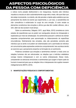 20
o coloca numa posição desfavorável e de insegurança. Quando este indivíduo
visualiza ou escuta um cão e automaticamente surge nele o medo, não quer dizer que
ele esteja inconsciente, no entanto, ele não percebe a rápida ação avaliativa que seu
pensamento faz diante do evento que experimenta, e, por isso, a característica da
não- consciência é evidenciada no surgir de uma emoção. O autor amplia os
elementos constitutivos das emoções e afirma que elas têm caráter efêmero, vão e
vêm, além de não durarem muito tempo.
Sobre os sentimentos, Delgado (1971, apud Mota, 2010) considera-os como
estados de experiências que só podem ser averiguados através da introspecção e
explanados por meio da verbalização. Os sentimentos possuem o atributo de orientar
respostas comportamentais para aproximação ou distanciamento de específicas
circunstâncias. Distintamente das emoções, eles são percebidos somente pelo
indivíduo que os sente e só podem ser exteriorizados com a permissão do indivíduo
em comunicá-los pelas expressões verbal e/ou comportamental. Isso acontece devido
ao exercício que o pensamento empenha na formação de um sentimento.
Podemos considerar que emoções e sentimentos orientam o modo como as
relações humanas vão ser estruturadas: as relações que o indivíduo estabelece
consigo mesmo (intrapessoal) e com os outros (interpessoal). Desse modo,
compreender as estruturas emocionais e sentimentais que surgem e fazem parte do
humano é essencial para que as relações intra e interpessoais dos sujeitos ressoem
inteligentemente (MOTA, 2010).
5 MANIFESTAÇÕES PSÍQUICAS E COMPORTAMENTAIS
Fonte: Google.com
 