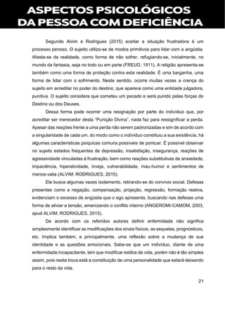 21
Segundo Alvim e Rodrigues (2015) aceitar a situação frustradora é um
processo penoso. O sujeito utiliza-se de modos primitivos para lidar com a angústia.
Afasta-se da realidade, como forma de não sofrer, refugiando-se, inicialmente, no
mundo da fantasia, seja no todo ou em parte (FREUD, 1911). A religião apresenta-se
também como uma forma de proteção contra esta realidade. É uma barganha, uma
forma de lidar com o sofrimento. Neste sentido, ocorre muitas vezes a crença do
sujeito em acreditar no poder do destino, que aparece como uma entidade julgadora,
punitiva. O sujeito considera que cometeu um pecado e será punido pelas forças do
Destino ou dos Deuses.
Dessa forma pode ocorrer uma resignação por parte do indivíduo que, por
acreditar ser merecedor desta “Punição Divina”, nada faz para ressignificar a perda.
Apesar das reações frente a uma perda não serem padronizadas e sim de acordo com
a singularidade de cada um, do modo como o indivíduo constituiu a sua existência, há
algumas características psíquicas comuns possíveis de pontuar. É possível observar
no sujeito estados frequentes de depressão, insatisfação, insegurança, reações de
agressividade vinculadas à frustração, bem como reações substitutivas de ansiedade,
impaciência, hiperatividade, inveja, vulnerabilidade, mau-humor e sentimentos de
menos-valia (ALVIM; RODRIGUES, 2015).
Ele busca algumas vezes isolamento, retirando-se do convívio social. Defesas
presentes como a negação, compensação, projeção, regressão, formação reativa,
evidenciam o excesso de angústia que o ego apresenta, buscando nas defesas uma
forma de aliviar a tensão, amenizando o conflito interno (ANGEROMI-CAMOM, 2003,
apud ALVIM; RODRIGUES, 2015).
De acordo com os referidos autores definir enfermidade não significa
simplesmente identificar as modificações dos sinais físicos, as sequelas, prognósticos,
etc. Implica também, e principalmente, uma reflexão sobre a mudança de sua
identidade e as questões emocionais. Sabe-se que um indivíduo, diante de uma
enfermidade incapacitante, tem que modificar estilos de vida, porém não é tão simples
assim, pois nesta troca está a constituição de uma personalidade que estará deixando
para o resto da vida.
 