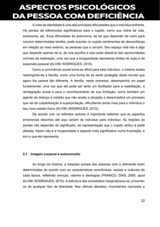 22
A crise da identidade é uma das principais dificuldades que o indivíduo enfrenta.
Há perdas de referenciais significativos para o sujeito, como sua rotina de vida,
autonomia, etc. Essa dificuldade de autonomia, de ter que depender do outro para
concluir determinadas tarefas, pode suscitar no sujeito sentimentos de desconfiança
em relação ao meio externo, as pessoas que o cercam. Seu espaço vital não é algo
que depende apenas de si, de sua escolha e isso pode afastá-lo das oportunidades
normais de realização, uma vez que a incapacidade representa limites de ação e de
expansão pessoal (ALVIM; RODRIGUES, 2015)
Como a convivência social torna-se difícil para este indivíduo, o mesmo acaba
restringindo-se à família, como uma forma de se sentir protegido deste mundo que
agora lhe parece tão diferente. A família, neste processo, desempenha um papel
fundamental, uma vez que ela pode ser tanto um facilitador para a reabilitação, a
reintegração social e para o reconhecimento de sua limitação, como também um
agente de doença à medida que não aceita a situação e desencadeia um processo
que vai da culpabilização à superproteção, dificultando ainda mais para o indivíduo o
seu novo estado físico (ALVIM; RODRIGUES, 2015).
De acordo com os referidos autores é importante salientar que os aspectos
emocionais descritos até aqui variam de indivíduo para indivíduo. As reações às
perdas vão depender do significado, da representação que o sujeito atribui à parte
afetada. Assim não é a incapacidade o aspecto mais significativo numa frustração, e
sim o que ela representa.
5.1 Imagem corporal e autoconceito
Ao longo da história, a relações sociais das pessoas com o deficiente eram
determinadas de acordo com as características econômicas, sociais e culturais de
cada época, refletindo crenças, valores e ideologias (FRANCO; DIAS, 2005. apud
ALVIM; RODRIGUES, 2015). A estrutura das sociedades marginalizava-os, privando-
os de qualquer tipo de liberdade. Nas últimas décadas, movimentos nacionais e
 