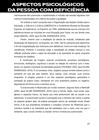23
internacionais têm promovido e implementado a inclusão nas escolas regulares com
motivos fundamentados em critérios de justiça e igualdade.
No entanto a maior conquista para a Organização das Nações Unidas para a
Educação, a Ciência e a Cultura (UNESCO) foi a Conferência Mundial de Educação
Especial, em Salamanca, na Espanha, em 1994, estabelecendo que as crianças com
deficiência devam ser incluídas em uma Educação para Todos, em seu âmbito mais
amplo (MACIEL, 2000, apud ALVIM; RODRIGUES, 2015).
Porém, mesmo com a ampliação da atitude de inclusão, fortalecida pela
Declaração de Salamanca, na Espanha, em 1994, não foi suficiente para determinar
o fim da marginalização dos indivíduos com deficiência. Como em toda mudança, há
resistências. Portanto, o processo exige a reavaliação de antigas crenças e uma
reflexão profunda sobre o papel da educação e da sociedade em geral, enquanto
formadora de cidadãos.
A construção da imagem corporal compreende processos psicológicos,
emocionais, fisiológicos, cognitivos e sociais na relação do indivíduo com o meio,
sendo um aspecto importante da identidade pessoal (TAVARES, 2003, apud ALVIM;
RODRIGUES, 2015). É um processo único, subjetivo porque envolve fatores como o
ambiente em que ele está inserido, seus valores, suas crenças, suas marcas
singulares. A imagem corporal é um dos aspectos psicológicos associados à
aceitação do próprio corpo, resultando em uma autoestima positiva ou negativa,
dependendo da forma como o indivíduo se vê.
O autoconceito é influenciado por muitas variáveis, segundo Sisto e Martinelli
(2004, apud ALVIM; RODRIGUES, 2015) como a família, idade, meio social, raça,
gênero e aspectos físicos. As bases que mais predominam são as sociais e as
relacionais. O autoconceito social é a percepção que o indivíduo tem sobre o quanto
as pessoas gostam dele, da própria percepção acerca da aceitação social. Desta
forma, é de sua importância considerar o complexo universo de influências que o
indivíduo recebe e as interações que ele estabelece com o meio, uma vez que o
ambiente, seja o social, familiar ou escolar, forma e modula seu autoconceito
 