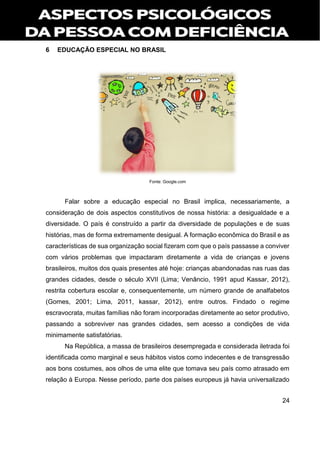 24
6 EDUCAÇÃO ESPECIAL NO BRASIL
Fonte: Google.com
Falar sobre a educação especial no Brasil implica, necessariamente, a
consideração de dois aspectos constitutivos de nossa história: a desigualdade e a
diversidade. O país é construído a partir da diversidade de populações e de suas
histórias, mas de forma extremamente desigual. A formação econômica do Brasil e as
características de sua organização social fizeram com que o país passasse a conviver
com vários problemas que impactaram diretamente a vida de crianças e jovens
brasileiros, muitos dos quais presentes até hoje: crianças abandonadas nas ruas das
grandes cidades, desde o século XVII (Lima; Venâncio, 1991 apud Kassar, 2012),
restrita cobertura escolar e, consequentemente, um número grande de analfabetos
(Gomes, 2001; Lima, 2011, kassar, 2012), entre outros. Findado o regime
escravocrata, muitas famílias não foram incorporadas diretamente ao setor produtivo,
passando a sobreviver nas grandes cidades, sem acesso a condições de vida
minimamente satisfatórias.
Na República, a massa de brasileiros desempregada e considerada iletrada foi
identificada como marginal e seus hábitos vistos como indecentes e de transgressão
aos bons costumes, aos olhos de uma elite que tomava seu país como atrasado em
relação à Europa. Nesse período, parte dos países europeus já havia universalizado
 