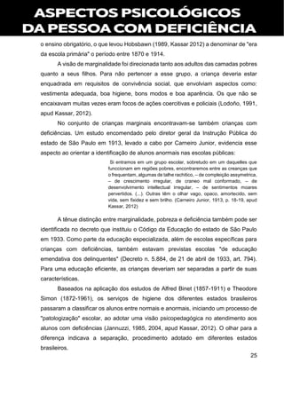 25
o ensino obrigatório, o que levou Hobsbawn (1989, Kassar 2012) a denominar de "era
da escola primária" o período entre 1870 e 1914.
A visão de marginalidade foi direcionada tanto aos adultos das camadas pobres
quanto a seus filhos. Para não pertencer a esse grupo, a criança deveria estar
enquadrada em requisitos de convivência social, que envolviam aspectos como:
vestimenta adequada, boa higiene, bons modos e boa aparência. Os que não se
encaixavam muitas vezes eram focos de ações coercitivas e policiais (Lodoño, 1991,
apud Kassar, 2012).
No conjunto de crianças marginais encontravam-se também crianças com
deficiências. Um estudo encomendado pelo diretor geral da Instrução Pública do
estado de São Paulo em 1913, levado a cabo por Carneiro Junior, evidencia esse
aspecto ao orientar a identificação de alunos anormais nas escolas públicas:
Si entramos em um grupo escolar, sobretudo em um daquelles que
funccionam em regiões pobres, encontraremos entre as creanças que
o frequentam, algumas de talhe rachitico, – de compleição assymetrica,
– de crescimento irregular, de craneo mal conformado, – de
desenvolvimento intellectual irregular, – de sentimentos moares
pervertidos. (...). Outras têm o olhar vago, opaco, amortecido, sem
vida, sem fixidez e sem brilho. (Carneiro Junior, 1913, p. 18-19, apud
Kassar, 2012)
A tênue distinção entre marginalidade, pobreza e deficiência também pode ser
identificada no decreto que instituiu o Código da Educação do estado de São Paulo
em 1933. Como parte da educação especializada, além de escolas específicas para
crianças com deficiências, também estavam previstas escolas "de educação
emendativa dos delinquentes" (Decreto n. 5.884, de 21 de abril de 1933, art. 794).
Para uma educação eficiente, as crianças deveriam ser separadas a partir de suas
características.
Baseados na aplicação dos estudos de Alfred Binet (1857-1911) e Theodore
Simon (1872-1961), os serviços de higiene dos diferentes estados brasileiros
passaram a classificar os alunos entre normais e anormais, iniciando um processo de
"patologização" escolar, ao adotar uma visão psicopedagógica no atendimento aos
alunos com deficiências (Jannuzzi, 1985, 2004, apud Kassar, 2012). O olhar para a
diferença indicava a separação, procedimento adotado em diferentes estados
brasileiros.
 