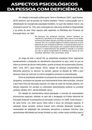26
Em relação à educação pública geral, Silva e Schelbauer (2007, apud Kassar,
2012) lembram que tal período da história brasileira "marca a preocupação com a
alfabetização da miscigenada população brasileira, no qual não bastava instruir, era
necessário educar" (p. 123), pois a educação era vista como antídoto à marginalidade
e ao atraso do país. Esse aspecto está registrado no Manifesto dos Pioneiros da
Educação Nova, de 1932:
Na hierarquia dos problemas nacionais, nenhum sobreleva em
importância e gravidade ao da educação. Nem mesmo os de caráter
econômico lhe podem disputar a primazia nos planos de reconstrução
nacional. Pois, se a evolução orgânica do sistema cultural de um país
depende de suas condições econômicas, é impossível desenvolver as
forças econômicas ou de produção, sem o preparo intensivo das forças
culturais e o desenvolvimento das aptidões à invenção e à iniciativa
que são os fatores fundamentais do acréscimo de riqueza de uma
sociedade. (Manifesto, 1932, apud Kassar, 2012)
Ao longo de todo o século XX, as estatísticas brasileiras foram registrando
paulatinamente a ampliação do atendimento educacional no país, tanto no que se
refere ao número de alunos matriculados, quanto ao tempo de escolarização (Gomes,
2001; Lima, 2011, apud Kassar, 2012). Apesar de esforços empreendidos nos
diferentes governos no decorrer do período, apenas na década de 1990 o país
alcançou taxas de matrícula no ensino obrigatório próximas à universalização.
Entre as populações atendidas no processo de universalização da escolaridade
obrigatória, encontram-se aquelas que historicamente foram dela excluídas, inclusive
a que hoje é foco da educação especial, em salas de aulas de escolas públicas, em
classes especiais, em escolas ou instituições especializadas públicas ou privadas
(JESUS; VIEIRA, 2011, APUD KASSAR, 2012).
Em relação às características dessa população, o conceito de necessidades
educacionais especiais, adotado no país até a divulgação da Política Nacional de
Educação Especial na perspectiva da educação inclusiva, em 2008, ainda lançava –
de certa forma –um olhar pouco nítido sobre o aluno da educação especial. A
utilização desse conceito, embora tivesse como intenção declarada ressaltar a
necessidade de adaptação dos processos educativos a qualquer indivíduo (que
apresentasse dificuldades por tempo limitado ou não), muitas vezes contribuiu para a
 