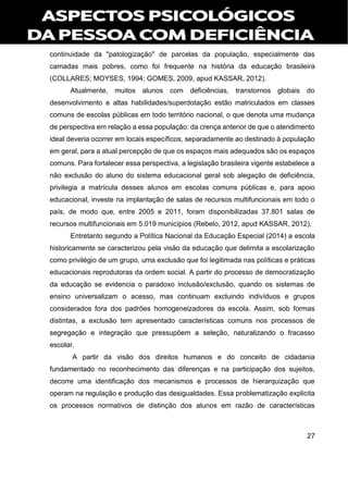 27
continuidade da "patologização" de parcelas da população, especialmente das
camadas mais pobres, como foi frequente na história da educação brasileira
(COLLARES; MOYSES, 1994; GOMES, 2009, apud KASSAR, 2012).
Atualmente, muitos alunos com deficiências, transtornos globais do
desenvolvimento e altas habilidades/superdotação estão matriculados em classes
comuns de escolas públicas em todo território nacional, o que denota uma mudança
de perspectiva em relação a essa população: da crença anterior de que o atendimento
ideal deveria ocorrer em locais específicos, separadamente ao destinado à população
em geral, para a atual percepção de que os espaços mais adequados são os espaços
comuns. Para fortalecer essa perspectiva, a legislação brasileira vigente estabelece a
não exclusão do aluno do sistema educacional geral sob alegação de deficiência,
privilegia a matrícula desses alunos em escolas comuns públicas e, para apoio
educacional, investe na implantação de salas de recursos multifuncionais em todo o
país, de modo que, entre 2005 e 2011, foram disponibilizadas 37.801 salas de
recursos multifuncionais em 5.019 municípios (Rebelo, 2012, apud KASSAR, 2012).
Entretanto segundo a Política Nacional da Educação Especial (2014) a escola
historicamente se caracterizou pela visão da educação que delimita a escolarização
como privilégio de um grupo, uma exclusão que foi legitimada nas políticas e práticas
educacionais reprodutoras da ordem social. A partir do processo de democratização
da educação se evidencia o paradoxo inclusão/exclusão, quando os sistemas de
ensino universalizam o acesso, mas continuam excluindo indivíduos e grupos
considerados fora dos padrões homogeneizadores da escola. Assim, sob formas
distintas, a exclusão tem apresentado características comuns nos processos de
segregação e integração que pressupõem a seleção, naturalizando o fracasso
escolar.
A partir da visão dos direitos humanos e do conceito de cidadania
fundamentado no reconhecimento das diferenças e na participação dos sujeitos,
decorre uma identificação dos mecanismos e processos de hierarquização que
operam na regulação e produção das desigualdades. Essa problematização explicita
os processos normativos de distinção dos alunos em razão de características
 