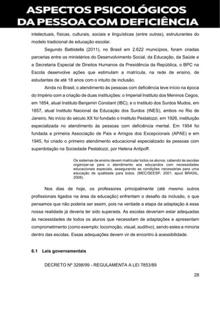 28
intelectuais, físicas, culturais, sociais e linguísticas (entre outras), estruturantes do
modelo tradicional de educação escolar.
Segundo Battistella (2011), no Brasil em 2.622 municípios, foram criadas
parcerias entre os ministérios do Desenvolvimento Social, da Educação, da Saúde e
a Secretaria Especial de Direitos Humanos da Presidência da República, o BPC na
Escola desenvolve ações que estimulam a matrícula, na rede de ensino, de
estudantes de até 18 anos com o intuito de inclusão.
Ainda no Brasil, o atendimento às pessoas com deficiência teve início na época
do Império com a criação de duas instituições: o Imperial Instituto dos Meninos Cegos,
em 1854, atual Instituto Benjamin Constant (IBC), e o Instituto dos Surdos Mudos, em
1857, atual Instituto Nacional da Educação dos Surdos (INES), ambos no Rio de
Janeiro. No início do século XX foi fundado o Instituto Pestalozzi, em 1926, instituição
especializada no atendimento às pessoas com deficiência mental. Em 1954 foi
fundada a primeira Associação de Pais e Amigos dos Excepcionais (APAE) e em
1945, foi criado o primeiro atendimento educacional especializado às pessoas com
superdotação na Sociedade Pestalozzi, por Helena Antipoff.
Os sistemas de ensino devem matricular todos os alunos, cabendo às escolas
organizar-se para o atendimento aos educandos com necessidades
educacionais especiais, assegurando as condições necessárias para uma
educação de qualidade para todos. (MEC/SEESP, 2001, apud BRASIL,
2008).
Nos dias de hoje, os professores principalmente (até mesmo outros
profissionais ligados na área da educação) enfrentam o desafio da inclusão, o que
pensamos que não poderia ser assim, pois na verdade a etapa da adaptação à essa
nossa realidade já deveria ter sido superada. As escolas deveriam estar adequadas
às necessidades de todos os alunos que necessitam de adaptações e apresentam
comprometimento (como exemplo: locomoção, visual, auditivo), sendo estes a minoria
dentro das escolas. Essas adequações devem vir de encontro à acessibilidade.
6.1 Leis governamentais
DECRETO Nº 3298/99 - REGULAMENTA A LEI 7853/89
 