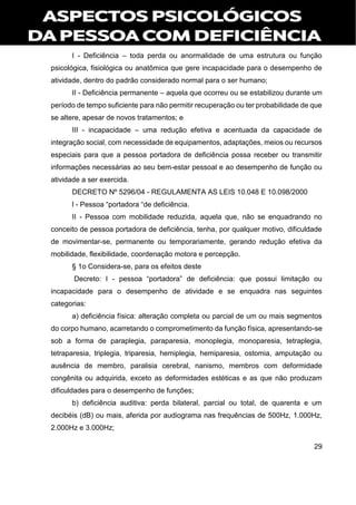 29
I - Deficiência – toda perda ou anormalidade de uma estrutura ou função
psicológica, fisiológica ou anatômica que gere incapacidade para o desempenho de
atividade, dentro do padrão considerado normal para o ser humano;
II - Deficiência permanente – aquela que ocorreu ou se estabilizou durante um
período de tempo suficiente para não permitir recuperação ou ter probabilidade de que
se altere, apesar de novos tratamentos; e
III - incapacidade – uma redução efetiva e acentuada da capacidade de
integração social, com necessidade de equipamentos, adaptações, meios ou recursos
especiais para que a pessoa portadora de deficiência possa receber ou transmitir
informações necessárias ao seu bem-estar pessoal e ao desempenho de função ou
atividade a ser exercida.
DECRETO Nº 5296/04 - REGULAMENTA AS LEIS 10.048 E 10.098/2000
l - Pessoa “portadora “de deficiência.
II - Pessoa com mobilidade reduzida, aquela que, não se enquadrando no
conceito de pessoa portadora de deficiência, tenha, por qualquer motivo, dificuldade
de movimentar-se, permanente ou temporariamente, gerando redução efetiva da
mobilidade, flexibilidade, coordenação motora e percepção.
§ 1o Considera-se, para os efeitos deste
Decreto: I - pessoa “portadora” de deficiência: que possui limitação ou
incapacidade para o desempenho de atividade e se enquadra nas seguintes
categorias:
a) deficiência física: alteração completa ou parcial de um ou mais segmentos
do corpo humano, acarretando o comprometimento da função física, apresentando-se
sob a forma de paraplegia, paraparesia, monoplegia, monoparesia, tetraplegia,
tetraparesia, triplegia, triparesia, hemiplegia, hemiparesia, ostomia, amputação ou
ausência de membro, paralisia cerebral, nanismo, membros com deformidade
congênita ou adquirida, exceto as deformidades estéticas e as que não produzam
dificuldades para o desempenho de funções;
b) deficiência auditiva: perda bilateral, parcial ou total, de quarenta e um
decibéis (dB) ou mais, aferida por audiograma nas frequências de 500Hz, 1.000Hz,
2.000Hz e 3.000Hz;
 