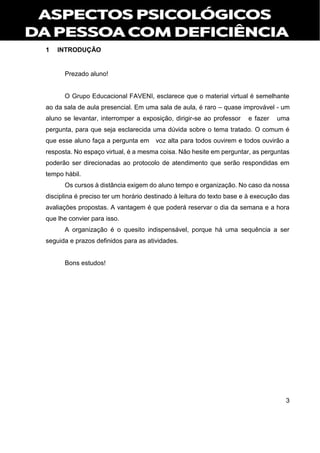 3
1 INTRODUÇÃO
Prezado aluno!
O Grupo Educacional FAVENI, esclarece que o material virtual é semelhante
ao da sala de aula presencial. Em uma sala de aula, é raro – quase improvável - um
aluno se levantar, interromper a exposição, dirigir-se ao professor e fazer uma
pergunta, para que seja esclarecida uma dúvida sobre o tema tratado. O comum é
que esse aluno faça a pergunta em voz alta para todos ouvirem e todos ouvirão a
resposta. No espaço virtual, é a mesma coisa. Não hesite em perguntar, as perguntas
poderão ser direcionadas ao protocolo de atendimento que serão respondidas em
tempo hábil.
Os cursos à distância exigem do aluno tempo e organização. No caso da nossa
disciplina é preciso ter um horário destinado à leitura do texto base e à execução das
avaliações propostas. A vantagem é que poderá reservar o dia da semana e a hora
que lhe convier para isso.
A organização é o quesito indispensável, porque há uma sequência a ser
seguida e prazos definidos para as atividades.
Bons estudos!
 