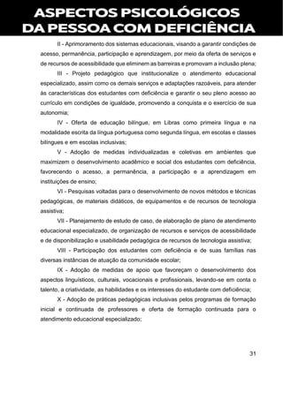 31
II - Aprimoramento dos sistemas educacionais, visando a garantir condições de
acesso, permanência, participação e aprendizagem, por meio da oferta de serviços e
de recursos de acessibilidade que eliminem as barreiras e promovam a inclusão plena;
III - Projeto pedagógico que institucionalize o atendimento educacional
especializado, assim como os demais serviços e adaptações razoáveis, para atender
às características dos estudantes com deficiência e garantir o seu pleno acesso ao
currículo em condições de igualdade, promovendo a conquista e o exercício de sua
autonomia;
IV - Oferta de educação bilíngue, em Libras como primeira língua e na
modalidade escrita da língua portuguesa como segunda língua, em escolas e classes
bilíngues e em escolas inclusivas;
V - Adoção de medidas individualizadas e coletivas em ambientes que
maximizem o desenvolvimento acadêmico e social dos estudantes com deficiência,
favorecendo o acesso, a permanência, a participação e a aprendizagem em
instituições de ensino;
VI - Pesquisas voltadas para o desenvolvimento de novos métodos e técnicas
pedagógicas, de materiais didáticos, de equipamentos e de recursos de tecnologia
assistiva;
VII - Planejamento de estudo de caso, de elaboração de plano de atendimento
educacional especializado, de organização de recursos e serviços de acessibilidade
e de disponibilização e usabilidade pedagógica de recursos de tecnologia assistiva;
VIII - Participação dos estudantes com deficiência e de suas famílias nas
diversas instâncias de atuação da comunidade escolar;
IX - Adoção de medidas de apoio que favoreçam o desenvolvimento dos
aspectos linguísticos, culturais, vocacionais e profissionais, levando-se em conta o
talento, a criatividade, as habilidades e os interesses do estudante com deficiência;
X - Adoção de práticas pedagógicas inclusivas pelos programas de formação
inicial e continuada de professores e oferta de formação continuada para o
atendimento educacional especializado;
 