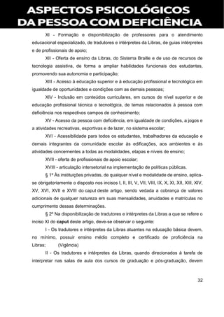 32
XI - Formação e disponibilização de professores para o atendimento
educacional especializado, de tradutores e intérpretes da Libras, de guias intérpretes
e de profissionais de apoio;
XII - Oferta de ensino da Libras, do Sistema Braille e de uso de recursos de
tecnologia assistiva, de forma a ampliar habilidades funcionais dos estudantes,
promovendo sua autonomia e participação;
XIII - Acesso à educação superior e à educação profissional e tecnológica em
igualdade de oportunidades e condições com as demais pessoas;
XIV - Inclusão em conteúdos curriculares, em cursos de nível superior e de
educação profissional técnica e tecnológica, de temas relacionados à pessoa com
deficiência nos respectivos campos de conhecimento;
XV - Acesso da pessoa com deficiência, em igualdade de condições, a jogos e
a atividades recreativas, esportivas e de lazer, no sistema escolar;
XVI - Acessibilidade para todos os estudantes, trabalhadores da educação e
demais integrantes da comunidade escolar às edificações, aos ambientes e às
atividades concernentes a todas as modalidades, etapas e níveis de ensino;
XVII - oferta de profissionais de apoio escolar;
XVIII - articulação intersetorial na implementação de políticas públicas.
§ 1º Às instituições privadas, de qualquer nível e modalidade de ensino, aplica-
se obrigatoriamente o disposto nos incisos I, II, III, V, VII, VIII, IX, X, XI, XII, XIII, XIV,
XV, XVI, XVII e XVIII do caput deste artigo, sendo vedada a cobrança de valores
adicionais de qualquer natureza em suas mensalidades, anuidades e matrículas no
cumprimento dessas determinações.
§ 2º Na disponibilização de tradutores e intérpretes da Libras a que se refere o
inciso XI do caput deste artigo, deve-se observar o seguinte:
I - Os tradutores e intérpretes da Libras atuantes na educação básica devem,
no mínimo, possuir ensino médio completo e certificado de proficiência na
Libras; (Vigência)
II - Os tradutores e intérpretes da Libras, quando direcionados à tarefa de
interpretar nas salas de aula dos cursos de graduação e pós-graduação, devem
 