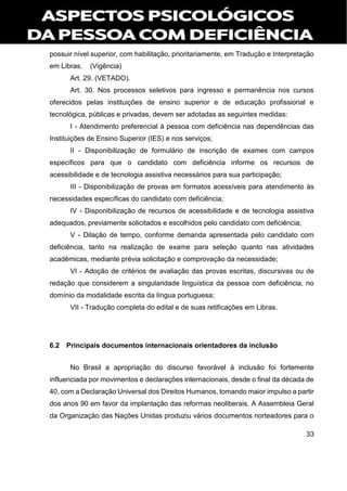 33
possuir nível superior, com habilitação, prioritariamente, em Tradução e Interpretação
em Libras. (Vigência)
Art. 29. (VETADO).
Art. 30. Nos processos seletivos para ingresso e permanência nos cursos
oferecidos pelas instituições de ensino superior e de educação profissional e
tecnológica, públicas e privadas, devem ser adotadas as seguintes medidas:
I - Atendimento preferencial à pessoa com deficiência nas dependências das
Instituições de Ensino Superior (IES) e nos serviços;
II - Disponibilização de formulário de inscrição de exames com campos
específicos para que o candidato com deficiência informe os recursos de
acessibilidade e de tecnologia assistiva necessários para sua participação;
III - Disponibilização de provas em formatos acessíveis para atendimento às
necessidades específicas do candidato com deficiência;
IV - Disponibilização de recursos de acessibilidade e de tecnologia assistiva
adequados, previamente solicitados e escolhidos pelo candidato com deficiência;
V - Dilação de tempo, conforme demanda apresentada pelo candidato com
deficiência, tanto na realização de exame para seleção quanto nas atividades
acadêmicas, mediante prévia solicitação e comprovação da necessidade;
VI - Adoção de critérios de avaliação das provas escritas, discursivas ou de
redação que considerem a singularidade linguística da pessoa com deficiência, no
domínio da modalidade escrita da língua portuguesa;
VII - Tradução completa do edital e de suas retificações em Libras.
6.2 Principais documentos internacionais orientadores da inclusão
No Brasil a apropriação do discurso favorável à inclusão foi fortemente
influenciada por movimentos e declarações internacionais, desde o final da década de
40, com a Declaração Universal dos Direitos Humanos, tomando maior impulso a partir
dos anos 90 em favor da implantação das reformas neoliberais. A Assembleia Geral
da Organização das Nações Unidas produziu vários documentos norteadores para o
 