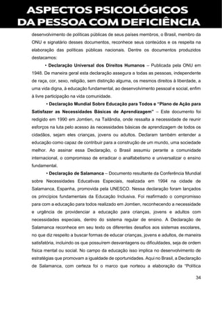 34
desenvolvimento de políticas públicas de seus países membros, o Brasil, membro da
ONU e signatário desses documentos, reconhece seus conteúdos e os respeita na
elaboração das políticas públicas nacionais. Dentre os documentos produzidos
destacamos:
• Declaração Universal dos Direitos Humanos – Publicada pela ONU em
1948. De maneira geral esta declaração assegura a todas as pessoas, independente
de raça, cor, sexo, religião, sem distinção alguma, os mesmos direitos à liberdade, a
uma vida digna, à educação fundamental, ao desenvolvimento pessoal e social, enfim
à livre participação na vida comunidade.
• Declaração Mundial Sobre Educação para Todos e “Plano de Ação para
Satisfazer as Necessidades Básicas de Aprendizagem” – Este documento foi
redigido em 1990 em Jomtien, na Tailândia, onde ressalta a necessidade de reunir
esforços na luta pelo acesso às necessidades básicas de aprendizagem de todos os
cidadãos, sejam eles crianças, jovens ou adultos. Declaram também entender a
educação como capaz de contribuir para a construção de um mundo, uma sociedade
melhor. Ao assinar essa Declaração, o Brasil assumiu perante a comunidade
internacional, o compromisso de erradicar o analfabetismo e universalizar o ensino
fundamental.
• Declaração de Salamanca – Documento resultante da Conferência Mundial
sobre Necessidades Educativas Especiais, realizada em 1994 na cidade de
Salamanca, Espanha, promovida pela UNESCO. Nessa declaração foram lançados
os princípios fundamentais da Educação Inclusiva. Foi reafirmado o compromisso
para com a educação para todos realizado em Jomtien, reconhecendo a necessidade
e urgência de providenciar a educação para crianças, jovens e adultos com
necessidades especiais, dentro do sistema regular de ensino. A Declaração de
Salamanca reconhece em seu texto os diferentes desafios aos sistemas escolares,
no que diz respeito a buscar formas de educar crianças, jovens e adultos, de maneira
satisfatória, incluindo os que possuírem desvantagens ou dificuldades, seja de ordem
física mental ou social. No campo da educação isso implica no desenvolvimento de
estratégias que promovam a igualdade de oportunidades. Aqui no Brasil, a Declaração
de Salamanca, com certeza foi o marco que norteou a elaboração da “Política
 
