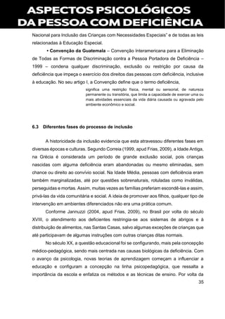 35
Nacional para Inclusão das Crianças com Necessidades Especiais” e de todas as leis
relacionadas à Educação Especial.
• Convenção da Guatemala – Convenção Interamericana para a Eliminação
de Todas as Formas de Discriminação contra a Pessoa Portadora de Deficiência –
1999 – condena qualquer discriminação, exclusão ou restrição por causa da
deficiência que impeça o exercício dos direitos das pessoas com deficiência, inclusive
à educação. No seu artigo I, a Convenção define que o termo deficiência,
significa uma restrição física, mental ou sensorial, de natureza
permanente ou transitória, que limita a capacidade de exercer uma ou
mais atividades essenciais da vida diária causada ou agravada pelo
ambiente econômico e social.
6.3 Diferentes fases do processo de inclusão
A historicidade da inclusão evidencia que esta atravessou diferentes fases em
diversas épocas e culturas. Segundo Correia (1999, apud Frias, 2009), a Idade Antiga,
na Grécia é considerada um período de grande exclusão social, pois crianças
nascidas com alguma deficiência eram abandonadas ou mesmo eliminadas, sem
chance ou direito ao convívio social. Na Idade Média, pessoas com deficiência eram
também marginalizadas, até por questões sobrenaturais, rotuladas como inválidas,
perseguidas e mortas. Assim, muitas vezes as famílias preferiam escondê-las e assim,
privá-las da vida comunitária e social. A ideia de promover aos filhos, qualquer tipo de
intervenção em ambientes diferenciados não era uma prática comum.
Conforme Jannuzzi (2004, apud Frias, 2009), no Brasil por volta do século
XVIII, o atendimento aos deficientes restringia-se aos sistemas de abrigos e à
distribuição de alimentos, nas Santas Casas, salvo algumas exceções de crianças que
até participavam de algumas instruções com outras crianças ditas normais.
No século XX, a questão educacional foi se configurando, mais pela concepção
médico-pedagógica, sendo mais centrada nas causas biológicas da deficiência. Com
o avanço da psicologia, novas teorias de aprendizagem começam a influenciar a
educação e configuram a concepção na linha psicopedagógica, que ressalta a
importância da escola e enfatiza os métodos e as técnicas de ensino. Por volta da
 