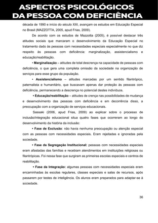 36
década de 1990 e início do século XXI, avançam os estudos em Educação Especial
no Brasil (MAZZOTTA, 2005, apud Frias, 2009).
De acordo com os estudos de Mazzotta (2005), é possível destacar três
atitudes sociais que marcaram o desenvolvimento da Educação Especial no
tratamento dado às pessoas com necessidades especiais especialmente no que diz
respeito às pessoas com deficiência: marginalização, assistencialismo e
educação/reabilitação.
• Marginalização – atitudes de total descrença na capacidade de pessoas com
deficiência, o que gera uma completa omissão da sociedade na organização de
serviços para esse grupo da população.
• Assistencialismo – atitudes marcadas por um sentido filantrópico,
paternalista e humanitário, que buscavam apenas dar proteção às pessoas com
deficiência, permanecendo a descrença no potencial destes indivíduos.
• Educação/reabilitação – atitudes de crença nas possibilidades de mudança
e desenvolvimento das pessoas com deficiência e em decorrência disso, a
preocupação com a organização de serviços educacionais.
Sassaki (2006, apud Frias, 2009) ao explicar sobre o processo de
inclusão/integração educacional situa quatro fases que ocorreram ao longo do
desenvolvimento da história da inclusão:
• Fase de Exclusão: não havia nenhuma preocupação ou atenção especial
com as pessoas com necessidades especiais. Eram rejeitadas e ignoradas pela
sociedade.
• Fase da Segregação Institucional: pessoas com necessidades especiais
eram afastadas das famílias e recebiam atendimentos em instituições religiosas ou
filantrópicas. Foi nessa fase que surgiram as primeiras escolas especiais e centros de
reabilitação.
• Fase da Integração: algumas pessoas com necessidades especiais eram
encaminhadas às escolas regulares, classes especiais e salas de recursos, após
passarem por testes de inteligência. Os alunos eram preparados para adaptar-se à
sociedade.
 