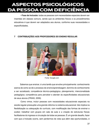 37
• Fase de Inclusão: todas as pessoas com necessidades especiais devem ser
inseridas em classes comuns, sendo que os ambientes físicos e os procedimentos
educativos é que devem ser adaptados aos alunos, conforme suas necessidades e
especificidades.
7 CONTRIBUIÇÕES AOS PROFESSORES DO ENSINO REGULAR
Fonte: Google.com
Sabemos que ensinar, é uma tarefa que envolve principalmente: conhecimento
acerca de como se dá o processo de ensino/aprendizagem; domínio do conhecimento
a ser socializado; competência técnico-pedagógica; planejamento; intencionalidade
pedagógica; competência para perceber e atender às especificidades educacionais
de seus alunos (FRIAS, 2009)
Como vimos, incluir pessoas com necessidades educacionais especiais na
escola regular pressupõe uma grande reforma no sistema educacional. Isto implica na
flexibilização ou adequação do currículo, com modificação das formas de ensinar e
avaliar; trabalhar com grupos em sala de aula e a criação de estruturas físicas
facilitadoras do ingresso e circulação de todas as pessoas. É um grande desafio, fazer
com que a Inclusão ocorra, sem perdermos de vista que além das oportunidades, é
 