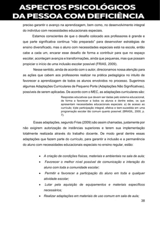 38
preciso garantir o avanço na aprendizagem, bem como, no desenvolvimento integral
do indivíduo com necessidades educacionais especiais.
Estamos conscientes de que o desafio colocado aos professores é grande e
que parte significativa continua “não preparado” para desenvolver estratégias de
ensino diversificado, mas o aluno com necessidades especiais está na escola, então
cabe a cada um, encarar esse desafio de forma a contribuir para que no espaço
escolar, aconteçam avanços e transformações, ainda que pequenas, mas que possam
propiciar o início de uma inclusão escolar possível (FRIAS, 2009).
Nesse sentido, ainda de acordo com o autor, direcionamos nossa atenção para
as ações que cabem aos professores realizar na prática pedagógica no intuito de
favorecer a aprendizagem de todos os alunos envolvidos no processo. Sugerimos
algumas Adaptações Curriculares de Pequeno Porte (Adaptações Não Significativas),
possíveis de serem aplicadas. De acordo com o MEC, as adaptações curriculares são:
Respostas educativas que devem ser dadas pelo sistema educacional,
de forma a favorecer a todos os alunos e dentre estes, os que
apresentam necessidades educacionais especiais: a) de acesso ao
currículo; b)de participação integral, efetiva e bem-sucedida em uma
programação escolar tão comum quanto possível; (BRASIL, 2000, p.
7).
Essas adaptações, segundo Frias (2009) são assim chamadas, justamente por
não exigirem autorização de instâncias superiores e terem sua implementação
totalmente realizada através do trabalho docente. De modo geral dentre essas
adaptações que fazem parte do currículo, para garantir a inclusão e a permanência
do aluno com necessidades educacionais especiais no ensino regular, estão:
 A criação de condições físicas, materiais e ambientais na sala de aula;
 Favorecer o melhor nível possível de comunicação e interação do
aluno com toda a comunidade escolar;
 Permitir e favorecer a participação do aluno em toda e qualquer
atividade escolar;
 Lutar pela aquisição de equipamentos e materiais específicos
necessários;
 Realizar adaptações em materiais de uso comum em sala de aula;
 