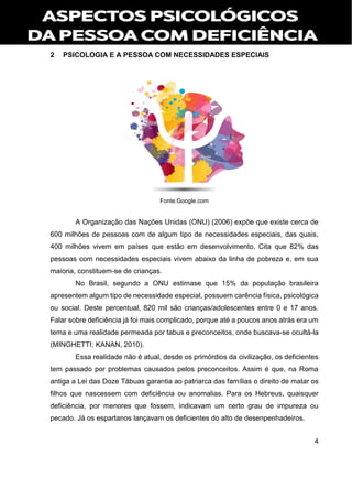 4
2 PSICOLOGIA E A PESSOA COM NECESSIDADES ESPECIAIS
Fonte:Google.com
A Organização das Nações Unidas (ONU) (2006) expõe que existe cerca de
600 milhões de pessoas com de algum tipo de necessidades especiais, das quais,
400 milhões vivem em países que estão em desenvolvimento. Cita que 82% das
pessoas com necessidades especiais vivem abaixo da linha de pobreza e, em sua
maioria, constituem-se de crianças.
No Brasil, segundo a ONU estimase que 15% da população brasileira
apresentem algum tipo de necessidade especial, possuem carência física, psicológica
ou social. Deste percentual, 820 mil são crianças/adolescentes entre 0 e 17 anos.
Falar sobre deficiência já foi mais complicado, porque até a poucos anos atrás era um
tema e uma realidade permeada por tabus e preconceitos, onde buscava-se ocultá-la
(MINGHETTI; KANAN, 2010).
Essa realidade não é atual, desde os primórdios da civilização, os deficientes
tem passado por problemas causados pelos preconceitos. Assim é que, na Roma
antiga a Lei das Doze Tábuas garantia ao patriarca das famílias o direito de matar os
filhos que nascessem com deficiência ou anomalias. Para os Hebreus, quaisquer
deficiência, por menores que fossem, indicavam um certo grau de impureza ou
pecado. Já os espartanos lançavam os deficientes do alto de desenpenhadeiros.
 