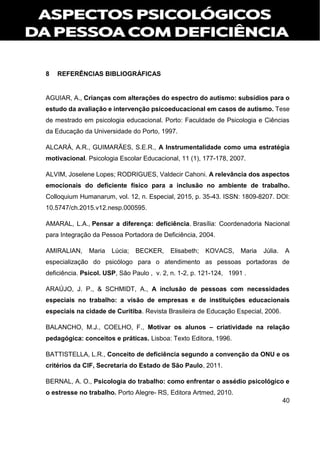 40
8 REFERÊNCIAS BIBLIOGRÁFICAS
AGUIAR, A., Crianças com alterações do espectro do autismo: subsídios para o
estudo da avaliação e intervenção psicoeducacional em casos de autismo. Tese
de mestrado em psicologia educacional. Porto: Faculdade de Psicologia e Ciências
da Educação da Universidade do Porto, 1997.
ALCARÁ, A.R., GUIMARÃES, S.E.R., A Instrumentalidade como uma estratégia
motivacional. Psicologia Escolar Educacional, 11 (1), 177-178, 2007.
ALVIM, Joselene Lopes; RODRIGUES, Valdecir Cahoni. A relevância dos aspectos
emocionais do deficiente físico para a inclusão no ambiente de trabalho.
Colloquium Humanarum, vol. 12, n. Especial, 2015, p. 35-43. ISSN: 1809-8207. DOI:
10.5747/ch.2015.v12.nesp.000595.
AMARAL, L.A., Pensar a diferença: deficiência. Brasília: Coordenadoria Nacional
para Integração da Pessoa Portadora de Deficiência, 2004.
AMIRALIAN, Maria Lúcia; BECKER, Elisabeth; KOVACS, Maria Júlia. A
especialização do psicólogo para o atendimento as pessoas portadoras de
deficiência. Psicol. USP, São Paulo , v. 2, n. 1-2, p. 121-124, 1991 .
ARAÚJO, J. P., & SCHMIDT, A., A inclusão de pessoas com necessidades
especiais no trabalho: a visão de empresas e de instituições educacionais
especiais na cidade de Curitiba. Revista Brasileira de Educação Especial, 2006.
BALANCHO, M.J., COELHO, F., Motivar os alunos – criatividade na relação
pedagógica: conceitos e práticas. Lisboa: Texto Editora, 1996.
BATTISTELLA, L.R., Conceito de deficiência segundo a convenção da ONU e os
critérios da CIF, Secretaria do Estado de São Paulo, 2011.
BERNAL, A. O., Psicologia do trabalho: como enfrentar o assédio psicológico e
o estresse no trabalho. Porto Alegre- RS, Editora Artmed, 2010.
 