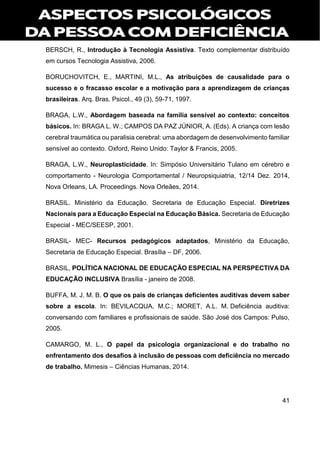 41
BERSCH, R., Introdução à Tecnologia Assistiva. Texto complementar distribuído
em cursos Tecnologia Assistiva, 2006.
BORUCHOVITCH, E., MARTINI, M.L., As atribuições de causalidade para o
sucesso e o fracasso escolar e a motivação para a aprendizagem de crianças
brasileiras. Arq. Bras. Psicol., 49 (3), 59-71, 1997.
BRAGA, L.W., Abordagem baseada na família sensível ao contexto: conceitos
básicos. In: BRAGA L. W.; CAMPOS DA PAZ JÚNIOR, A. (Eds). A criança com lesão
cerebral traumática ou paralisia cerebral: uma abordagem de desenvolvimento familiar
sensível ao contexto. Oxford, Reino Unido: Taylor & Francis, 2005.
BRAGA, L.W., Neuroplasticidade. In: Simpósio Universitário Tulano em cérebro e
comportamento - Neurologia Comportamental / Neuropsiquiatria, 12/14 Dez. 2014,
Nova Orleans, LA. Proceedings. Nova Orleães, 2014.
BRASIL. Ministério da Educação. Secretaria de Educação Especial. Diretrizes
Nacionais para a Educação Especial na Educação Básica. Secretaria de Educação
Especial - MEC/SEESP, 2001.
BRASIL- MEC- Recursos pedagógicos adaptados, Ministério da Educação,
Secretaria de Educação Especial. Brasília – DF, 2006.
BRASIL, POLÍTICA NACIONAL DE EDUCAÇÃO ESPECIAL NA PERSPECTIVA DA
EDUCAÇÃO INCLUSIVA Brasília - janeiro de 2008.
BUFFA, M. J. M. B. O que os pais de crianças deficientes auditivas devem saber
sobre a escola. In: BEVILACQUA, M.C.; MORET, A.L. M. Deficiência auditiva:
conversando com familiares e profissionais de saúde. São José dos Campos: Pulso,
2005.
CAMARGO, M. L., O papel da psicologia organizacional e do trabalho no
enfrentamento dos desafios à inclusão de pessoas com deficiência no mercado
de trabalho. Mimesis – Ciências Humanas, 2014.
 