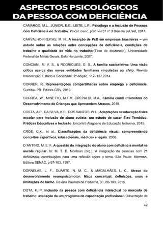 42
CAMARGO, M.L., JÚNIOR, E.G., LEITE, L.P., Psicólogo e a Inclusão de Pessoas
com Deficiência no Trabalho. Psicol. cienc. prof. vol.37 nº 3 Brasília Jul./set, 2017.
CARVALHO-FREITAS, M. N., A inserção de PcD em empresas brasileiras – um
estudo sobre as relações entre concepções de deficiência, condições de
trabalho e qualidade de vida no trabalho (Tese de doutorado). Universidade
Federal de Minas Gerais, Belo Horizonte, 2007.
CONCIANI, M. V. S., & RODRIGUES, G. S., A família socioafetiva: Uma visão
crítica acerca das novas entidades familiares vinculadas ao afeto. Revista
Intervenção, Estado e Sociedade, 2ª edição, 112- 127.2014.
CORRER, R., Representações compartilhadas sobre emprego e deficiência.
Curitiba- PR, Editora CRV, 2010.
CORREA, W., MINETTO, M.F.M, CREPALDI, M.A., Família como Promotora do
Desenvolvimento de Crianças que Apresentam Atrasos, 2018.
COSTA, A.P., DA SILVA, K.B., DOS SANTOS, W.L., Adaptações na educação física
escolar para inclusão do aluno autista: um estudo de caso- Eixo Temático:
Práticas Educativas e Inclusão. Encontro Alagoano de Educação Inclusiva, 2015.
CROS, C.X., et al., Classificações da deficiência visual: compreendendo
conceitos esportivos, educacionais, médicos e legais. 2006.
D`ANTINO, M. E. F, A questão da integração do aluno com deficiência mental na
escola regular. In: M. T. E. Montoan (org.). A integração de pessoas com 21
deficiência: contribuições para uma reflexão sobre o tema. São Paulo: Memnon,
Editora SENAC, p.97-103, 1997.
DORNELAS, L. F., DUARTE, N. M. C., & MAGALHÃES, L. C., Atraso do
desenvolvimento neuropsicomotor: Mapa conceitual, definições, usos e
limitações do termo. Revista Paulista de Pediatria, 33, 88-103, 2015.
DOTA, F. P., Inclusão da pessoa com deficiência intelectual no mercado de
trabalho: avaliação de um programa de capacitação profissional (Dissertação de
 