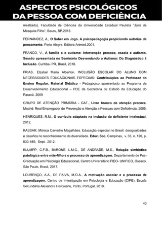 43
mestrado). Faculdade de Ciências da Universidade Estadual Paulista “Júlio de
Mesquita Filho”, Bauru, SP.2015.
FERNÁNDEZ, A., O Saber em Jogo. A psicopedagogia propiciando autorias de
pensamento. Porto Alegre, Editora Artmed.2001.
FRANCO, V., A família e o autismo: Intervenção precoce, escola e autismo.
Sessão apresentada no Seminário Desvendando o Autismo: Do Diagnóstico à
Inclusão. Curitiba- PR, Brasil, 2016.
FRIAS, Elzabel Maria Alberton. INCLUSÃO ESCOLAR DO ALUNO COM
NECESSIDADES EDUCACIONAIS ESPECIAIS: Contribuições ao Professor do
Ensino Regular. Material Didático - Pedagógico apresentado ao Programa de
Desenvolvimento Educacional – PDE da Secretaria de Estado da Educação do
Paraná. 2009
GRUPO DE ATENÇÃO PRIMÁRIA - GAT., Livro branco de atenção precoce.
Madrid: Real Empregador de Prevenção e Atenção a Pessoas com Deficiência. 2005.
HENRIQUES, R.M., O currículo adaptado na inclusão do deficiente intelectual,
2012.
KASSAR, Mônica Carvalho Magalhães. Educação especial no Brasil: desigualdades
e desafios no reconhecimento da diversidade. Educ. Soc. Campinas, v. 33, n. 120, p.
833-849, Sept. 2012.
KLUMPP, C.F.B., BARONE, L.M.C., DE ANDRADE, M.S., Relação simbiótica
patológica entre mãe-filho e o processo de aprendizagem. Departamento de Pós-
Graduação em Psicologia Educacional, Centro Universitário FIEO- UNIFIEO, Osasco,
São Paulo, Brasil, 2017.
LOURENÇO, A.A., DE PAIVA, M.O.A., A motivação escolar e o processo de
aprendizagem. Centro de Investigação em Psicologia e Educação (CIPE), Escola
Secundária Alexandre Herculano, Porto, Portugal, 2010.
 
