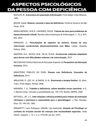 44
MAHLER, M., O processo de separação-individuação. Porto Alegre: Artes Médicas,
1982.
MAIOR, Izabel. História, conceito e tipos de deficiência. Portal do Governo de São
Paulo. 2018
MARIA-MENGEL, M.R.S.; LINHARES, M.B.M., Fatores de risco para problemas de
desenvolvimento infantil. Revista Latino-Americana de Enfermagem, v. 15, p. 837-
842, 2007.
MARQUES, C., Perturbações do espectro do autismo. Ensaio de uma
intervenção construtivista desenvolvimentista com Mães. Lisboa: Quarteto
Editora, 2000.
MARTINS, D.A., NEVES, M.M., SILVA, R.N.M., Construindo materiais adaptados
para alunos com dificuldades motoras e de comunicação, 2015.
MEC/SECADI Política Nacional de Educação Especial na Perspectiva da Educação
Inclusiva. 2014
MINISTÉRIO PÚBLICO DO PARÁ. Pessoa com Deficiência. Conceitos de
Deficiência. 2019.
MINUCHIN, S., LEE, W., & SIMON, G. M., Dominando a terapia familiar. (G. Klein,
Trad.). Porto Alegre: Artmed, 2008.
MIRANDA, T. G., Trabalho e deficiência: velhos desafios novos caminhos. In E.
J. Manzini (Org.), Inclusão e acessibilidade (pp. 159-170). Marília: ABPEE, 2006.
MITCHELL, JR., J.V., Inter-relações e eficácia preditiva para índices de motivação
intrínseca e extrínseca e autoavaliada para a aprendizagem. J. Res. Develop.
Educ. 25, 149-155, 1992.
MINGHETTI, Lenir Rodrigues; KANAN, Lilia Aparecida. Atuação do Psicólogo no
contexto da inclusão escolar de crianças com necessidades especiais. Visão
Global, Joaçaba, v. 13, n. 2, p. 419-440, jan./jun. 2010.
 