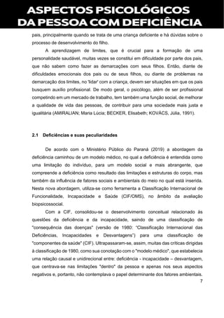 7
pais, principalmente quando se trata de uma criança deficiente e há dúvidas sobre o
processo de desenvolvimento do filho.
A aprendizagem de limites, que é crucial para a formação de uma
personalidade saudável, muitas vezes se constitui em dificuldade por parte dos pais,
que não sabem como fazer as demarcações com seus filhos. Então, diante de
dificuldades emocionais dos pais ou de seus filhos, ou diante de problemas na
demarcação dos limites, no 'lidar' com a criança, devem ser situações em que os pais
busquem auxílio profissional. De modo geral, o psicólogo, além de ser profissional
competindo em um mercado de trabalho, tem também uma função social, de melhorar
a qualidade de vida das pessoas, de contribuir para uma sociedade mais justa e
igualitária (AMIRALIAN; Maria Lúcia; BECKER, Elisabeth; KOVÁCS, Júlia, 1991).
2.1 Deficiências e suas peculiaridades
De acordo com o Ministério Público do Paraná (2019) a abordagem da
deficiência caminhou de um modelo médico, no qual a deficiência é entendida como
uma limitação do indivíduo, para um modelo social e mais abrangente, que
compreende a deficiência como resultado das limitações e estruturas do corpo, mas
também da influência de fatores sociais e ambientais do meio no qual está inserida.
Nesta nova abordagem, utiliza-se como ferramenta a Classificação Internacional de
Funcionalidade, Incapacidade e Saúde (CIF/OMS), no âmbito da avaliação
biopsicossocial.
Com a CIF, consolidou-se o desenvolvimento conceitual relacionado às
questões da deficiência e da incapacidade, saindo de uma classificação de
"consequência das doenças" (versão de 1980: “Classificação Internacional das
Deficiências, Incapacidades e Desvantagens”) para uma classificação de
"componentes da saúde" (CIF). Ultrapassaram-se, assim, muitas das críticas dirigidas
à classificação de 1980, como sua conotação com o "modelo médico", que estabelecia
uma relação causal e unidirecional entre: deficiência - incapacidade – desvantagem,
que centrava-se nas limitações "dentro" da pessoa e apenas nos seus aspectos
negativos e, portanto, não contemplava o papel determinante dos fatores ambientais.
 