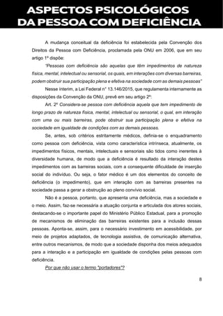 8
A mudança conceitual da deficiência foi estabelecida pela Convenção dos
Direitos da Pessoa com Deficiência, proclamada pela ONU em 2006, que em seu
artigo 1º dispõe:
“Pessoas com deficiência são aquelas que têm impedimentos de natureza
física, mental, intelectual ou sensorial, os quais, em interações com diversas barreiras,
podem obstruir sua participação plena e efetiva na sociedade com as demais pessoas”
Nesse ínterim, a Lei Federal n° 13.146/2015, que regulamenta internamente as
disposições da Convenção da ONU, prevê em seu artigo 2º:
Art. 2º Considera-se pessoa com deficiência aquela que tem impedimento de
longo prazo de natureza física, mental, intelectual ou sensorial, o qual, em interação
com uma ou mais barreiras, pode obstruir sua participação plena e efetiva na
sociedade em igualdade de condições com as demais pessoas.
Se, antes, sob critérios estritamente médicos, definia-se o enquadramento
como pessoa com deficiência, vista como característica intrínseca, atualmente, os
impedimentos físicos, mentais, intelectuais e sensoriais são tidos como inerentes à
diversidade humana, de modo que a deficiência é resultado da interação destes
impedimentos com as barreiras sociais, com a consequente dificuldade de inserção
social do indivíduo. Ou seja, o fator médico é um dos elementos do conceito de
deficiência (o impedimento), que em interação com as barreiras presentes na
sociedade passa a gerar a obstrução ao pleno convívio social.
Não é a pessoa, portanto, que apresenta uma deficiência, mas a sociedade e
o meio. Assim, faz-se necessária a atuação conjunta e articulada dos atores sociais,
destacando-se o importante papel do Ministério Público Estadual, para a promoção
de mecanismos de eliminação das barreiras existentes para a inclusão dessas
pessoas. Aponta-se, assim, para o necessário investimento em acessibilidade, por
meio de projetos adaptados, de tecnologia assistiva, de comunicação alternativa,
entre outros mecanismos, de modo que a sociedade disponha dos meios adequados
para a interação e a participação em igualdade de condições pelas pessoas com
deficiência.
Por que não usar o termo "portadores"?
 