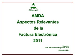 AMDA Aspectos Relevantes de la  Factura Electrónica  2011 Expositor:  C.P.C. Alfonso Pérez Reguera M. de E. Noviembre, 2010 1 