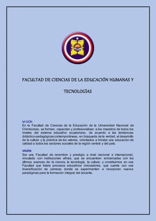 FACULTAD DE CIENCIAS DE LA EDUCACIÓN HUMANAS Y
TECNOLOGÍAS
MISIÓN
En la Facultad de Ciencias de la Educación de la Universidad Nacional de
Chimborazo, se forman, capacitan y profesionalizan a los maestros de todos los
niveles del sistema educativo ecuatoriano, de acuerdo a las tendencias
didáctico-pedagógicascontemporáneas, en búsqueda de la verdad, el desarrollo
de la cultura y la práctica de los valores, orientados a brindar una educación de
calidad a todos los sectores sociales de la región central y del país.
VISIÓN
Ser una Facultad de renombre y prestigio a nivel nacional e internacional,
vinculada con instituciones afines, que se encuentren enmarcadas con los
últimos avances de: la ciencia, la tecnología, la cultura; y constituirnos en una
Facultad que lidere procesos educativos innovadores, que cuente con una
diversificación de carreras donde se experimenten e incorporen nuevos
paradigmas para la formación integral del docente.
 