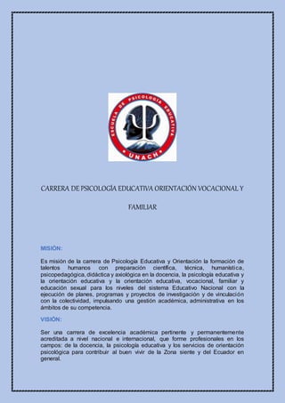 CARRERA DE PSICOLOGÍA EDUCATIVA ORIENTACIÓN VOCACIONAL Y
FAMILIAR
MISIÓN:
Es misión de la carrera de Psicología Educativa y Orientación la formación de
talentos humanos con preparación científica, técnica, humanística,
psicopedagógica, didáctica y axiológica en la docencia, la psicología educativa y
la orientación educativa y la orientación educativa, vocacional, familiar y
educación sexual para los niveles del sistema Educativo Nacional con la
ejecución de planes, programas y proyectos de investigación y de vinculación
con la colectividad, impulsando una gestión académica, administrativa en los
ámbitos de su competencia.
VISIÓN:
Ser una carrera de excelencia académica pertinente y permanentemente
acreditada a nivel nacional e internacional, que forme profesionales en los
campos: de la docencia, la psicología educativa y los servicios de orientación
psicológica para contribuir al buen vivir de la Zona siente y del Ecuador en
general.
 