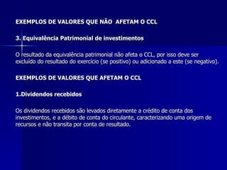 EXEMPLOS DE VALORES QUE NÃO  AFETAM O CCL 3. Equivalência Patrimonial de investimentos O resultado da equivalência patrimonial não afeta o CCL, por isso deve ser excluído do resultado do exercício (se positivo) ou adicionado a este (se negativo). EXEMPLOS DE VALORES QUE AFETAM O CCL 1.Dividendos recebidos Os dividendos recebidos são levados diretamente a crédito de conta dos investimentos, e a débito de conta do circulante, caracterizando uma origem de recursos e não transita por conta de resultado. 
