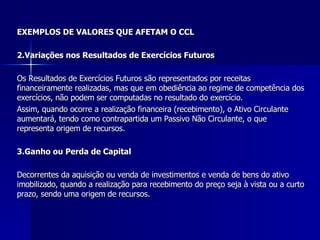 EXEMPLOS DE VALORES QUE AFETAM O CCL 2.Variações nos Resultados de Exercícios Futuros Os Resultados de Exercícios Futuros são representados por receitas financeiramente realizadas, mas que em obediência ao regime de competência dos exercícios, não podem ser computadas no resultado do exercício. Assim, quando ocorre a realização financeira (recebimento), o Ativo Circulante aumentará, tendo como contrapartida um Passivo Não Circulante, o que representa origem de recursos.  3.Ganho ou Perda de Capital   Decorrentes da aquisição ou venda de investimentos e venda de bens do ativo imobilizado, quando a realização para recebimento do preço seja à vista ou a curto prazo, sendo uma origem de recursos.  