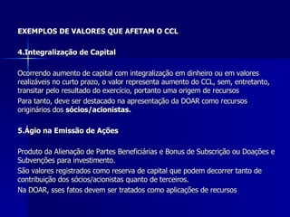 EXEMPLOS DE VALORES QUE AFETAM O CCL 4.Integralização de Capital   Ocorrendo aumento de capital com integralização em dinheiro ou em valores realizáveis no curto prazo, o valor representa aumento do CCL, sem, entretanto, transitar pelo resultado do exercício, portanto uma origem de recursos  Para tanto, deve ser destacado na apresentação da DOAR como recursos originários dos  sócios/acionistas. 5.Ágio na Emissão de Ações Produto da Alienação de Partes Beneficiárias e Bonus de Subscrição ou Doações e Subvenções para investimento. São valores registrados como reserva de capital que podem decorrer tanto de contribuição dos sócios/acionistas quanto de terceiros. Na DOAR, sses fatos devem ser tratados como aplicações de recursos  