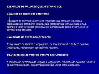 EXEMPLOS DE VALORES QUE AFETAM O CCL 8.Ajustes de exercícios anteriores Os ajustes de exercícios anteriores registrados na conta de resultados  acumulados do patrimônio líquido, cuja contrapartida tenha afetado o CCL, quando o valor for credor esse deve ser demonstrado como origem, e se for devedor uma aplicação. 9.Aumento de ativos não circulante As aquisições de direitos a longo prazo, de investimentos e de bens do ativo Imobilizado, representam aplicação de recursos. 10.Diminuição de valor do Passivo não Circulante   A redução de elementos do Exigível a longo prazo, resultado de exercício futuros e do patrimônio líquido, são demonstrados na DOAR como aplicações.   