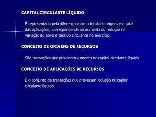 CAPITAL CIRCULANTE LÍQUIDO É representado pela diferença entre o total das origens e o total  das aplicações, correspondendo ao aumento ou redução na  variação do ativo e passivo circulante no exercício.  CONCEITO DE ORIGENS DE RECURSOS São transações que provocam aumento no capital circulante líquido CONCEITO DE APLICAÇÕES DE RECURSOS   É o conjunto de transações que provocam redução no capital circulante líquido. 