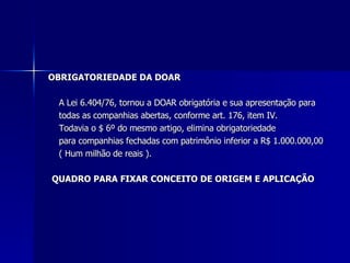 OBRIGATORIEDADE DA DOAR A Lei 6.404/76, tornou a DOAR obrigatória e sua apresentação para  todas as companhias abertas, conforme art. 176, item IV.  Todavia o $ 6º do mesmo artigo, elimina obrigatoriedade  para companhias fechadas com patrimônio inferior a R$ 1.000.000,00 ( Hum milhão de reais ).  QUADRO PARA FIXAR CONCEITO DE ORIGEM E APLICAÇÃO  