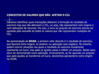 CONCEITOS DE VALORES QUE NÃO  AFETAM O CCL Devemos identificar quais transações afetaram a formação do resultado do exercício mas que não alteraram o CCL, ou seja, não representam nem origens e nem aplicações de recursos. Por isso, o lucro ou prejuízo do exercício precisa ser ajustado pela exclusão de todos os valores que não representam mutações do CCL. Na apresentação da  DOAR , o primeiro valor descrito é o resultado do exercício, que figurará como origem, se positivo, ou aplicação caso negativo. No entanto, podem ocorrer situações nas quais o resultado do exercício inicialmente representa um lucro, mas após os ajustes passe a refletir um prejuízo. Nesse caso, deve ser demonstrado como aplicação. Inversamente, se for apurado um prejuízo que após ajustes se transforma em lucro, deveremos apresentá-lo como origem na DOAR.  