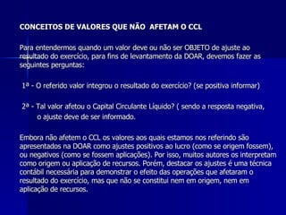 CONCEITOS DE VALORES QUE NÃO  AFETAM O CCL Para entendermos quando um valor deve ou não ser OBJETO de ajuste ao resultado do exercício, para fins de levantamento da DOAR, devemos fazer as seguintes perguntas:   1ª - O referido valor integrou o resultado do exercício? (se positiva informar) 2ª - Tal valor afetou o Capital Circulante Líquido? ( sendo a resposta negativa,  o ajuste deve de ser informado.   Embora não afetem o CCL os valores aos quais estamos nos referindo são apresentados na DOAR como ajustes positivos ao lucro (como se origem fossem), ou negativos (como se fossem aplicações). Por isso, muitos autores os interpretam como origem ou aplicação de recursos. Porém, destacar os ajustes é uma técnica contábil necessária para demonstrar o efeito das operações que afetaram o resultado do exercício, mas que não se constitui nem em origem, nem em aplicação de recursos. 