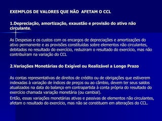 EXEMPLOS DE VALORES QUE NÃO  AFETAM O CCL 1.Depreciação, amortização, exaustão e provisão do ativo não  circulante . As Despesas e os custos com os encargos de depreciações e amortizações do ativo permanente e as provisões constituídas sobre elementos não circulantes, debitados no resultado do exercício, reduziram o resultado do exercício, mas não  contribuíram na variação do CCL  2.Variações Monetárias do Exigível ou Realizável a Longo Prazo As contas representativas de direitos de crédito ou de obrigações que estiverem indexadas à variação de índices de preços ou ao câmbio, devem ter seus saldos atualizados na data do balanço em contrapartida à conta própria do resultado do exercício chamada variação monetária (ou cambial). Então, essas variações monetárias ativas e passivas de elementos não circulantes, afetam o resultado do exercício, mas não se constituem em alterações do CCL.  