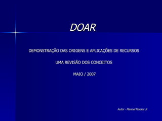 DOAR  DEMONSTRAÇÃO DAS ORIGENS E APLICAÇÕES DE RECURSOS UMA REVISÃO DOS CONCEITOS MAIO / 2007 Autor - Manoel Moraes Jr 