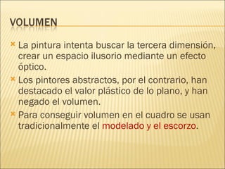 La pintura intenta buscar la tercera dimensión, crear un espacio ilusorio mediante un efecto óptico.  Los pintores abstractos, por el contrario, han destacado el valor plástico de lo plano, y han negado el volumen. Para conseguir volumen en el cuadro se usan tradicionalmente el  modelado y el escorzo . 
