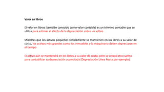 Valor en libros
El valor en libros (también conocido como valor contable) es un término contable que se
utiliza para estimar el efecto de la depreciación sobre un activo
Mientras que los activos pequeños simplemente se mantienen en los libros a su valor de
costo, los activos más grandes como los inmuebles y la maquinaria deben depreciarse en
el tiempo
El activo aún se mantendrá en los libros a su valor de costo, pero se creará otra cuenta
para contabilizar su depreciación acumulada (Depreciación Línea Recta por ejemplo)
 