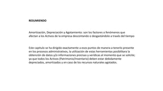 RESUMIENDO
Amortización, Depreciación y Agotamiento: son los factores o fenómenos que
afectan a los Activos de la empresa descontando o desgastándolo a través del tiempo
Este capitulo se ha dirigido exactamente a esos puntos de manera a tenerlo presente
en los procesos administrativos, la utilización de estas herramientas posibilitara la
obtención de datos y/o informaciones precisas y verídicas al momento que se solicite;
ya que todos los Activos (Patrimonio/Inventario) deben estar debidamente
depreciados, amortizados y en caso de los recursos naturales agotados.
 