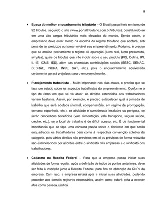 9
• Busca do melhor enquadramento tributário – O Brasil possui hoje em torno de
92 tributos, segundo o site (www.portaltributario.com.br/tributos), constituindo-se
em uma das cargas tributárias mais elevadas do mundo. Sendo assim, o
empresário deve estar atento na escolha do regime tributário que adotará, sob
pena de ter prejuízos ou tornar inviável seu empreendimento. Portanto, é preciso
que se analise previamente o regime de apuração (lucro real, lucro presumido,
simples), quais os tributos que irão incidir sobre o seu produto (PIS, Cofins, IPI,
II, IE, ICMS, ISS), além das chamadas contribuições sociais (SESC, SENAC,
SEBRAE, INCRA, INSS, SAT, etc.), pois o enquadramento equivocado
certamente gerará prejuízos para o empreendimento.
• Planejamento trabalhista – Muito importante nos dias atuais, é preciso que se
faça um estudo sobre os aspectos trabalhistas do empreendimento. Conforme o
tipo de ramo em que se vá atuar, os direitos estendidos aos trabalhadores
variam bastante. Assim, por exemplo, é preciso estabelecer qual a jornada de
trabalho que será adotada (normal, compensatória, em regime de prorrogação,
semana espanhola, etc.), se atividade é considerada insalubre ou perigosa, se
serão concedidos benefícios (vale alimentação, vale transporte, seguro saúde,
creche, etc.), se o local de trabalho é de difícil acesso, etc. É de fundamental
importância que se faça uma consulta prévia sobre o sindicato em que serão
enquadrados os trabalhadores bem como à respectiva convenção coletiva da
categoria, pois vários direitos não previstos em lei ou previstos de forma reduzida
são estabelecidos por acordos entre o sindicato das empresas e o sindicato dos
trabalhadores.
• Cadastro na Receita Federal – Para que a empresa possa iniciar suas
atividades de forma regular, após a definição de todos os pontos anteriores, deve
ser feita à inscrição junto à Receita Federal, para fins de obtenção do CNPJ da
empresa. Com isso, a empresa estará apta a iniciar suas atividades, podendo
proceder aos demais registros necessários, assim como estará apta a exercer
atos como pessoa jurídica.
 