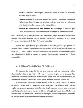 11
atividade industrial, metalúrgica, mecânica, têxtil, química, de calçados,
atividade agropecuárias.
2. Licença sanitária: Adquirida em órgãos Municipais, Estaduais e Federais de
vigilância sanitária. É requerida principalmente de empresas que atuam no
setor de alimentação, medicamentos e cosméticos.
3. Vistoria de cumprimento das normas de segurança: É efetuado pelo
Corpo de Bombeiros e praticamente todas as empresas estão dependentes.
Além das inscrições e licenças municipais e estaduais, algumas atividades precisa a
inscrição em órgãos federais, como o Ministério do Turismo, Ministério da Agricultura,
Pecuária e Abastecimento, Polícia Federal, entre outros.
Diante disso percebemos que vários são os aspectos jurídicos que podem ser
cruciais para o futuro do empreendimento empresarial. Assim, diante da burocracia que
caracteriza o nosso sistema, quanto mais atento o empresário estiver em relação ao
seu planejamento jurídico, menos surpresas desagradáveis poderá ter o futuro
empresário.
4.2 ALTERAÇÕES CONTRATUAL DE EMPRESAS
No decorrer do tempo de vida de uma empresa pode ser necessário realizar
algumas alterações no contrato social, seja de maneira simples ou consolidada. Tais
alterações podem ser em função de mudanças, sejam elas, no quadro societário, na
razão social, no nome fantasia, no capital social, na sede, no objeto social e etc.
A alteração contratual simples gera um documento que se torna um aditivo ao
contrato social original. Ao apresentar a documentação da empresa para qualquer
órgão, o empresário que optou pela alteração simples, deverá sempre levar o contrato
social original juntamente às alterações. Já uma alteração contratual consolidada reúne
em um único documento todo o histórico de alterações contratuais passadas, tornando-
se um documento independente dos contratos anteriores.
 