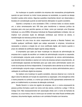 12
As mudanças no quadro societário da empresa são necessárias principalmente
quando se quer remover ou incluir novas pessoas na sociedade, ou quando se deseja
transferir quotas entre sócios. Algumas questões importantes devem ser observadas e
levadas em consideração quando se está fazendo alterações no quadro societário.
Quando a empresa é uma sociedade LTDA, e remove todos os sócios exceto
um, o sócio remanescente terá 180 dias para transformar a natureza jurídica da
empresa para uma que permita apenas um titular, como por exemplo uma Empresa
Individual, ou uma EIRELI (Empresa Individual de Responsabilidade Limitada). Isto vai
implicar num processo duplo de alteração contratual, que remove os sócios, e
transformação da natureza jurídica da empresa.
Quando há uma troca do sócio responsável perante a Receita Federal, isto
invalida qualquer certificado digital que esteja associado à empresa, tornando-se
necessária a compra e criação de um novo certificado digital, até mesmo quando o
prazo de validade do certificado digital vigente esteja distante.
O empresário que optar por fazer mudanças na cláusula de administração da
empresa tem a opção de escolher um modelo de administração conjunta ou separada.
A administração conjunta pode envolver um subconjunto de sócios administradores,
que deverão tomar decisões e assinar em nome da empresa sempre conjuntamente. Já
a administração separada dá liberdade para que cada sócio administrador assine em
nome da empresa de forma independente. O empresário deve atentar-se ao fato de que
a administração conjunta exige a presença de todos os sócios administradores para a
validação do certificado digital da empresa.
Ao realizar uma mudança no quadro societário, deve-se observar se o nome de
algum sócio foi alterado em função de casamento ou separação. Uma divergência entre
o nome presente no contrato, e o nome que consta no RG apresentado certamente vai
gerar um indeferimento no processo de alteração contratual.
Razão Social é o nome de registro da empresa, isto é, o nome empresarial da
pessoa jurídica formada a partir do nome civil dos sócios, conforme o artigo 1.158 do
Código Civil. Não necessariamente tem associação direta com o nome de fachada da
empresa, ou a sua marca, mas é o nome que vai constar nas notas fiscais emitidas pela
empresa, documentos legais, escrituras e em contratos firmados com terceiros.
 