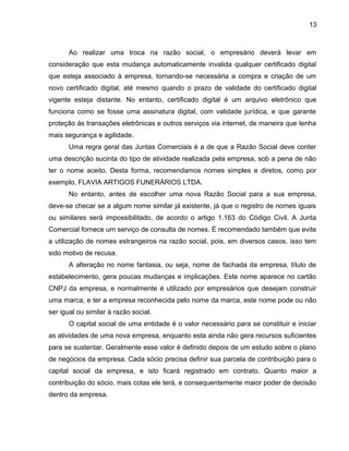 13
Ao realizar uma troca na razão social, o empresário deverá levar em
consideração que esta mudança automaticamente invalida qualquer certificado digital
que esteja associado à empresa, tornando-se necessária a compra e criação de um
novo certificado digital, até mesmo quando o prazo de validade do certificado digital
vigente esteja distante. No entanto, certificado digital é um arquivo eletrônico que
funciona como se fosse uma assinatura digital, com validade jurídica, e que garante
proteção ás transações eletrônicas e outros serviços via internet, de maneira que tenha
mais segurança e agilidade.
Uma regra geral das Juntas Comerciais é a de que a Razão Social deve conter
uma descrição sucinta do tipo de atividade realizada pela empresa, sob a pena de não
ter o nome aceito. Desta forma, recomendamos nomes simples e diretos, como por
exemplo, FLAVIA ARTIGOS FUNERÁRIOS LTDA.
No entanto, antes de escolher uma nova Razão Social para a sua empresa,
deve-se checar se a algum nome similar já existente, já que o registro de nomes iguais
ou similares será impossibilitado, de acordo o artigo 1.163 do Código Civil. A Junta
Comercial fornece um serviço de consulta de nomes. É recomendado também que evite
a utilização de nomes estrangeiros na razão social, pois, em diversos casos, isso tem
sido motivo de recusa.
A alteração no nome fantasia, ou seja, nome de fachada da empresa, título de
estabelecimento, gera poucas mudanças e implicações. Este nome aparece no cartão
CNPJ da empresa, e normalmente é utilizado por empresários que desejam construir
uma marca, e ter a empresa reconhecida pelo nome da marca, este nome pode ou não
ser igual ou similar à razão social.
O capital social de uma entidade é o valor necessário para se constituir e iniciar
as atividades de uma nova empresa, enquanto esta ainda não gera recursos suficientes
para se sustentar. Geralmente esse valor é definido depois de um estudo sobre o plano
de negócios da empresa. Cada sócio precisa definir sua parcela de contribuição para o
capital social da empresa, e isto ficará registrado em contrato. Quanto maior a
contribuição do sócio, mais cotas ele terá, e consequentemente maior poder de decisão
dentro da empresa.
 